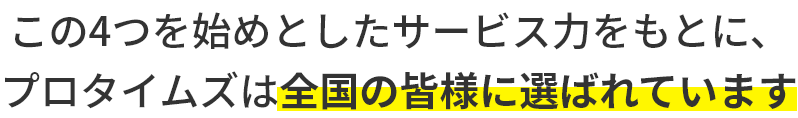 この4つを始めとしたサービス力をもとに、プロタイムズは全国の皆様に選ばれています