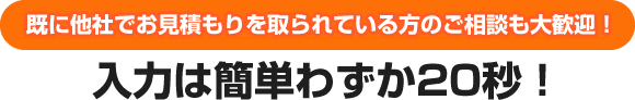 既に他社でお見積もりを取られている方のご相談も大歓迎！入力は簡単わずか20秒！