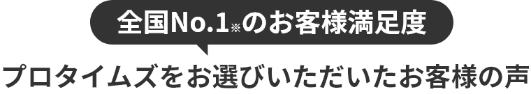 全国No.1※のお客様満足度 プロタイムズをお選びいただいたお客様の声