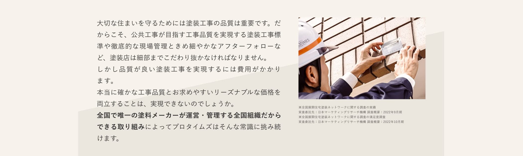 大切な住まいを守るためには塗装工事の品質は重要です。だからこそ、公共工事が目指す工事品質を実現する塗装工事標準や徹底的な現場管理ときめ細やかなアフターフォローなど、塗装店は細部までこだわり抜かなければなりません。しかし品質が良い塗装工事を実現するには費用がかかります。本当に確かな工事品質とお求めやすいリーズナブルな価格を両立することは、実現できないのでしょうか。全国で唯一の塗料メーカーが運営・管理する全国組織だからできる取り組みによってプロタイムズはそんな常識に挑み続けます。